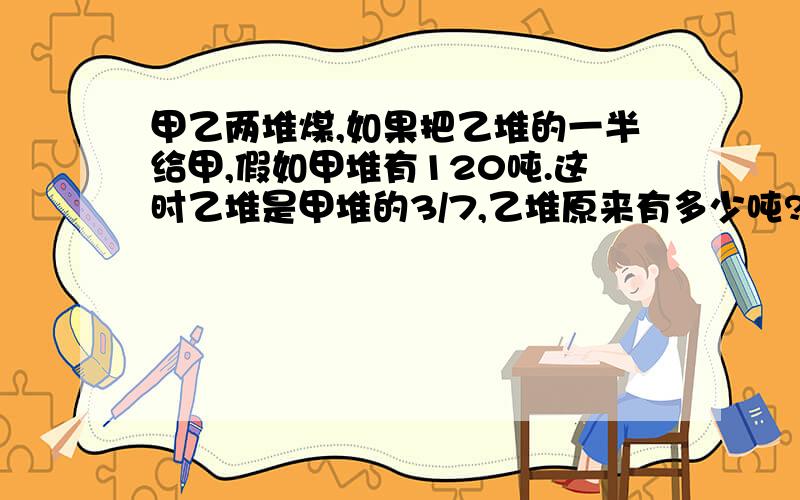 甲乙两堆煤,如果把乙堆的一半给甲,假如甲堆有120吨.这时乙堆是甲堆的3/7,乙堆原来有多少吨?