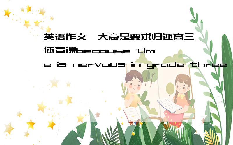 英语作文,大意是要求归还高三体育课because time is nervous in grade three of high school,other teacher often occupy the P.E lesson.We think this is correct,because when we very hard,we need a lots of train and keep better state ,if your