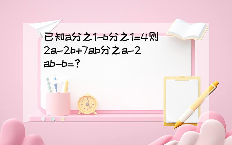 已知a分之1-b分之1=4则2a-2b+7ab分之a-2ab-b=?