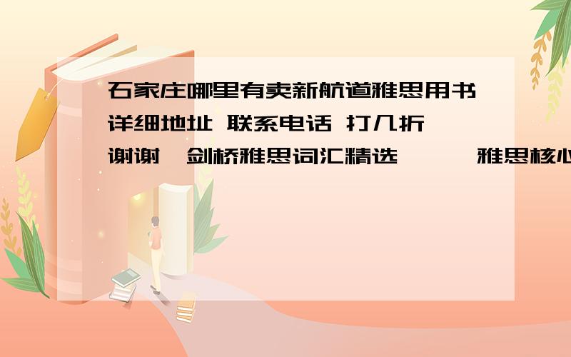 石家庄哪里有卖新航道雅思用书详细地址 联系电话 打几折 谢谢《剑桥雅思词汇精选》、《雅思核心语法》、《剑桥雅思7》、《就是要你过雅思口语6.5》、《雅思考试口语突破》(第5代)、《