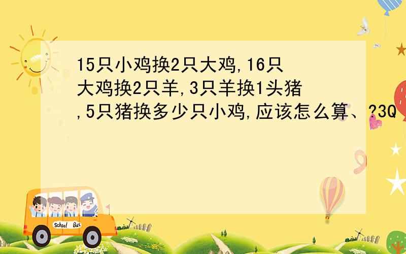 15只小鸡换2只大鸡,16只大鸡换2只羊,3只羊换1头猪,5只猪换多少只小鸡,应该怎么算、?3Q