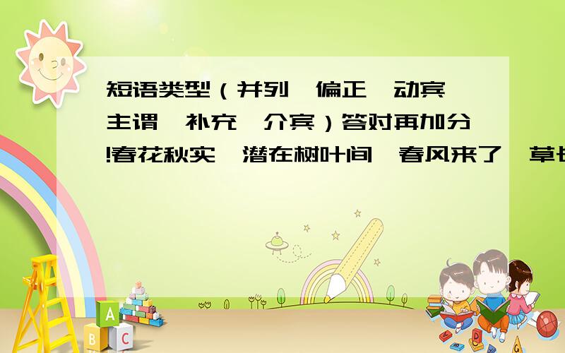 短语类型（并列、偏正、动宾、主谓、补充、介宾）答对再加分!春花秋实、潜在树叶间、春风来了、草长花开、矮松越发青黑、寒冬腊月、苏醒过来、利弊功过、在水面上轻轻地摇曳、露水