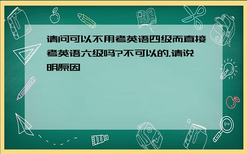 请问可以不用考英语四级而直接考英语六级吗?不可以的，请说明原因