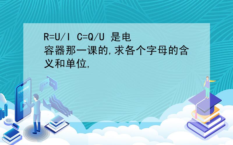 R=U/I C=Q/U 是电容器那一课的,求各个字母的含义和单位,