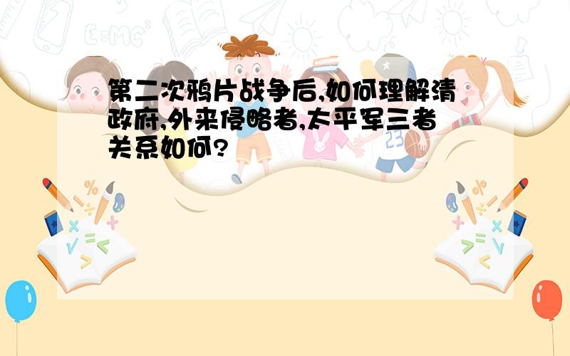 第二次鸦片战争后,如何理解清政府,外来侵略者,太平军三者关系如何?