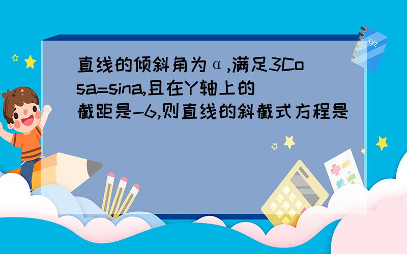 直线的倾斜角为α,满足3Cosa=sina,且在Y轴上的截距是-6,则直线的斜截式方程是