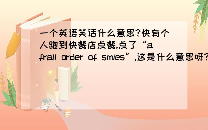 一个英语笑话什么意思?快有个人跑到快餐店点餐,点了“a frall order of smies”,这是什么意思呀?没有拼错，是一本原版书上的，估计是合成词什么的，口语化的词。（ps.有没有搞错，不会回答