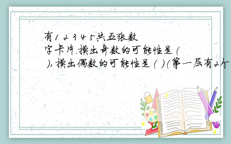 有1 2 3 4 5共五张数字卡片.摸出奇数的可能性是( ),摸出偶数的可能性是( )(第一层有2个正方形 第二层有一个正方形) (第一层有3个正方形 第二层有2个正方形 第三层有1个正方形)摆n层需要( )个