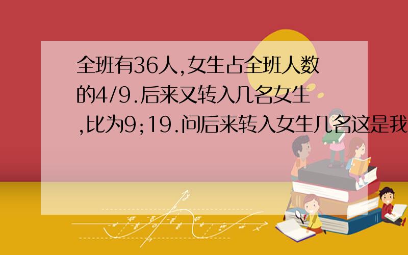 全班有36人,女生占全班人数的4/9.后来又转入几名女生,比为9;19.问后来转入女生几名这是我们今天模拟考的附加题啊