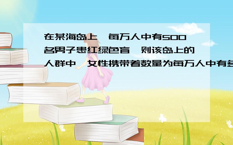 在某海岛上,每万人中有500名男子患红绿色盲,则该岛上的人群中,女性携带着数量为每万人中有多少人