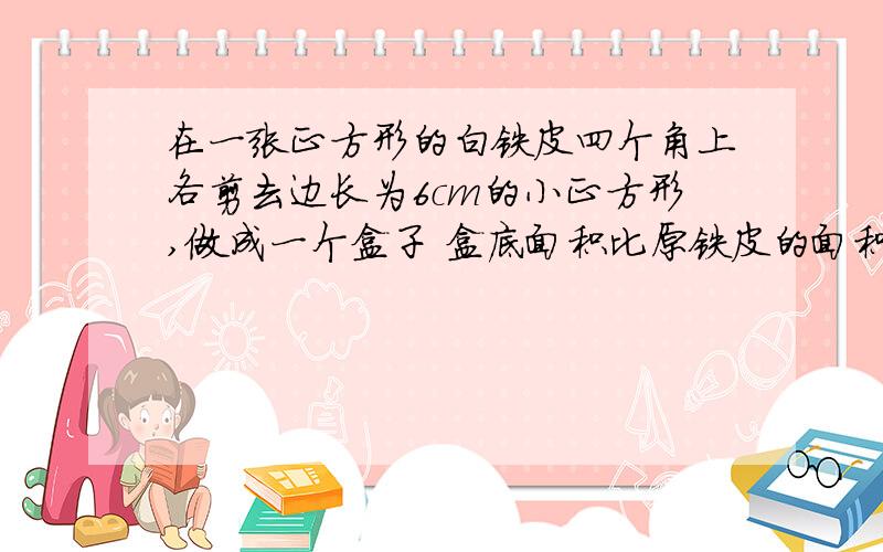 在一张正方形的白铁皮四个角上各剪去边长为6cm的小正方形,做成一个盒子 盒底面积比原铁皮的面积小336cm^2,求原白铁皮的长