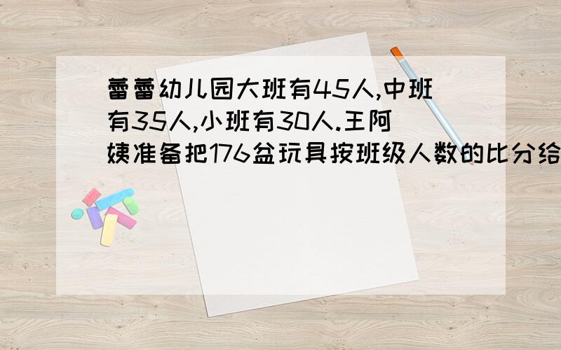 蕾蕾幼儿园大班有45人,中班有35人,小班有30人.王阿姨准备把176盆玩具按班级人数的比分给三个班,每个班