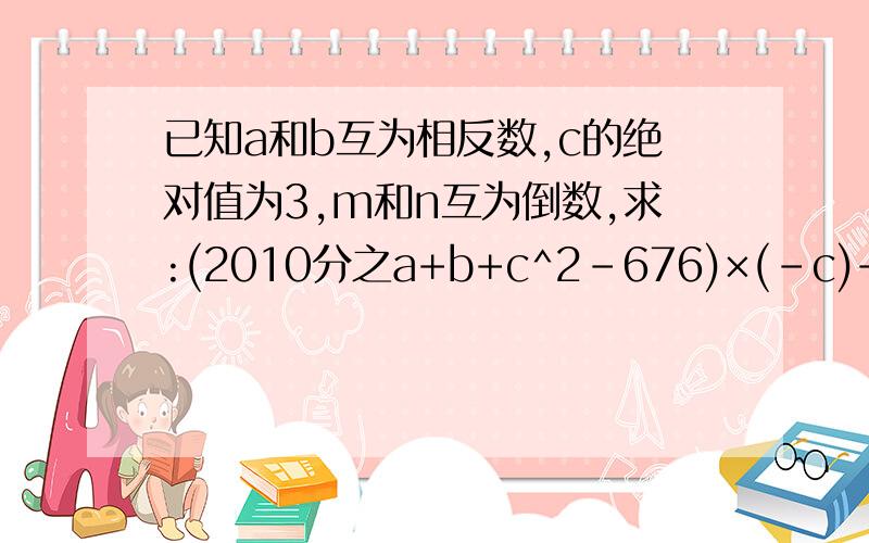 已知a和b互为相反数,c的绝对值为3,m和n互为倒数,求:(2010分之a+b+c^2-676)×(-c)+Pmn