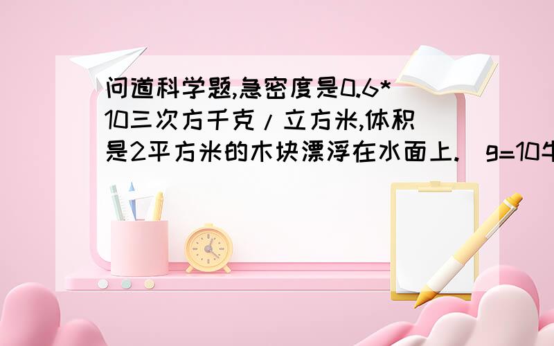 问道科学题,急密度是0.6*10三次方千克/立方米,体积是2平方米的木块漂浮在水面上.（g=10牛/千克）（1）木块受到的重力是多少?（2）木块受到的浮力是多少?（3）木块露出水面的体积是多少?用