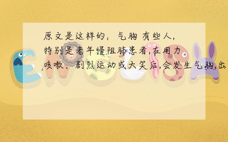 原文是这样的：气胸 有些人,特别是老年慢阻肺患者,在用力咳嗽、剧烈运动或大笑后,会发生气胸,出现胸痛、深吸气时加剧,并放射到肩背部,严重时,还会出现呼吸困难、血压下降等紧急情况.