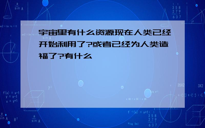 宇宙里有什么资源现在人类已经开始利用了?或者已经为人类造福了?有什么