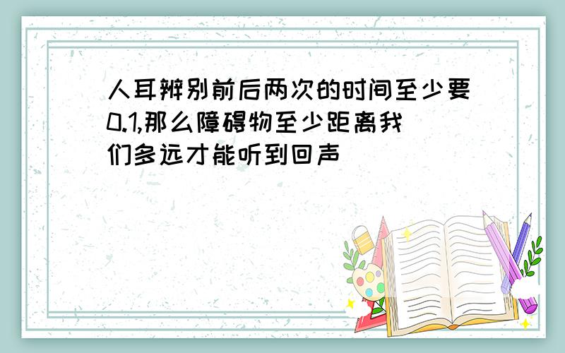 人耳辨别前后两次的时间至少要0.1,那么障碍物至少距离我们多远才能听到回声