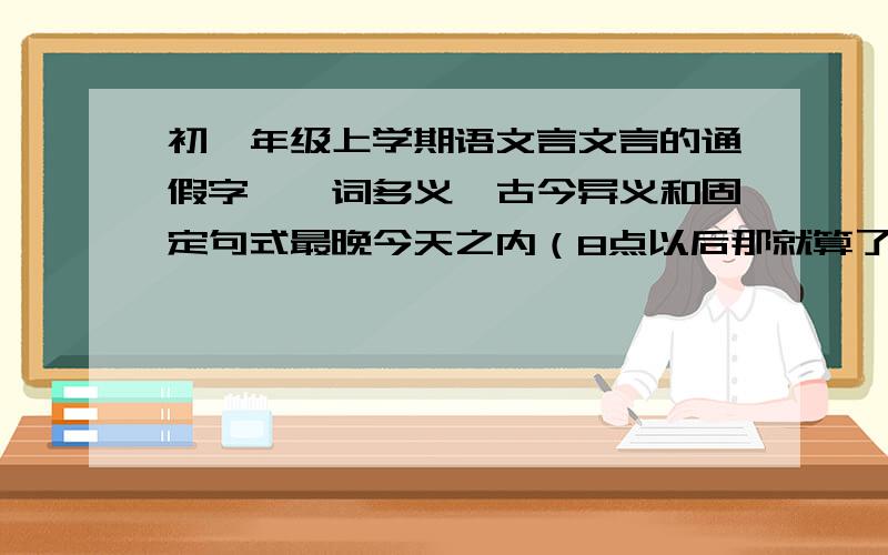 初一年级上学期语文言文言的通假字、一词多义、古今异义和固定句式最晚今天之内（8点以后那就算了）