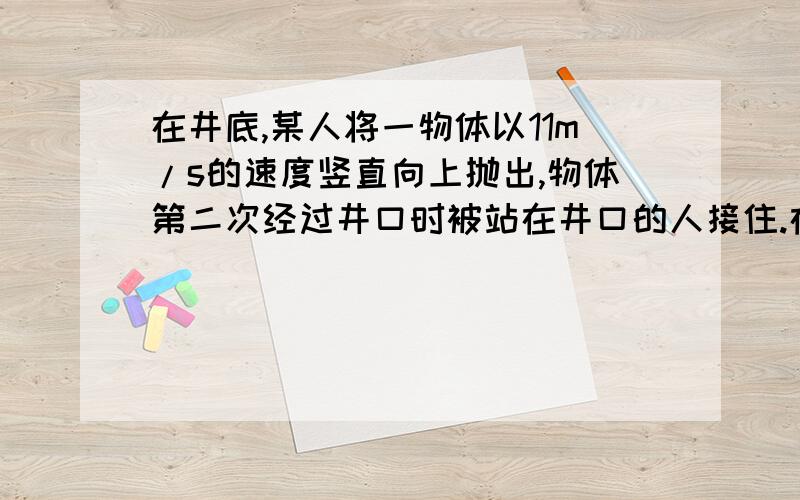 在井底,某人将一物体以11m/s的速度竖直向上抛出,物体第二次经过井口时被站在井口的人接住.在被人接住前一秒内物体的位移是4m,位移方向向上,不计空气阻力,g＝10m/s^2,求：1.物体从抛出到被