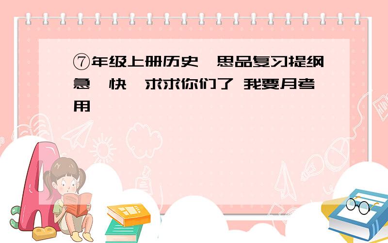 ⑦年级上册历史,思品复习提纲急,快,求求你们了 我要月考用