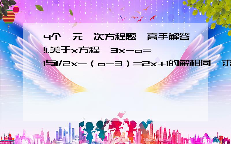 4个一元一次方程题,高手解答!1.关于x方程,3x-a=1与1/2x-（a-3）=2x+1的解相同,求x.2.如果a、b为定直,关于x的方程2kx+a/3=2+x-bk/6无论k为何直,它的解总是1,求a、b的直.3.解方程：x-c/a+b+x-a/b+c+x-b/c+a=3,其