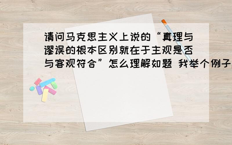 请问马克思主义上说的“真理与谬误的根本区别就在于主观是否与客观符合”怎么理解如题 我举个例子,我认为我是女人,但这与客观事实不符合,所以这不是真理.这样说的通吗?希望大家能够