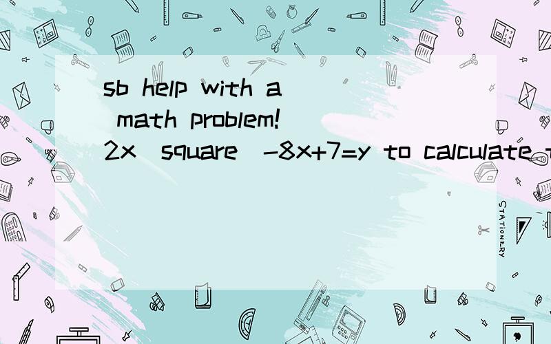 sb help with a math problem!2x(square)-8x+7=y to calculate the minimum and maxmum value.how?i can't graph it out.