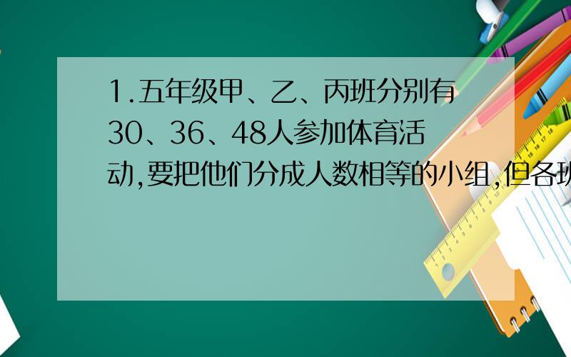 1.五年级甲、乙、丙班分别有30、36、48人参加体育活动,要把他们分成人数相等的小组,但各班同学不能打乱,每组最多有多少人?各班可以分几组?2.用每块长12cm、宽为8cm的长方形木板拼成一个正