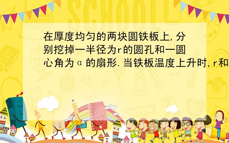 在厚度均匀的两块圆铁板上,分别挖掉一半径为r的圆孔和一圆心角为α的扇形.当铁板温度上升时,r和α的变化情况为怎么样?详细解释,速度