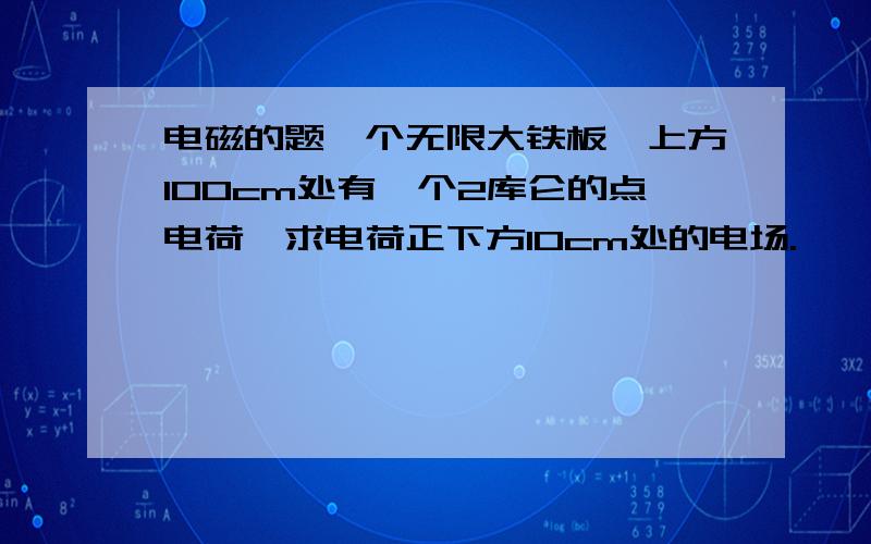 电磁的题一个无限大铁板,上方100cm处有一个2库仑的点电荷,求电荷正下方10cm处的电场.