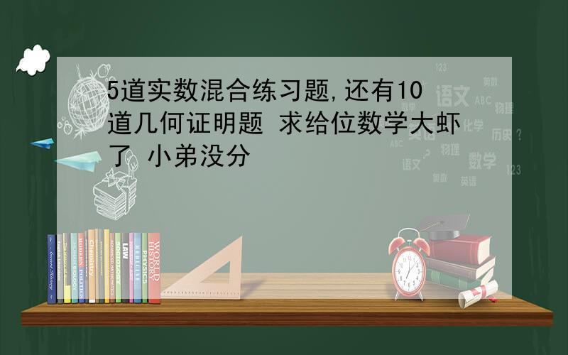 5道实数混合练习题,还有10道几何证明题 求给位数学大虾了 小弟没分