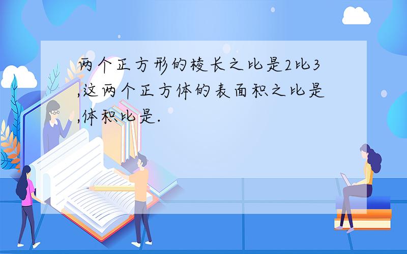 两个正方形的棱长之比是2比3,这两个正方体的表面积之比是,体积比是.