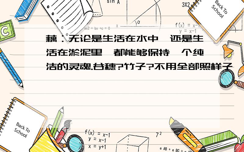 藕：无论是生活在水中,还是生活在淤泥里,都能够保持一个纯洁的灵魂.谷穗?竹子?不用全部照样子,但要褒义的