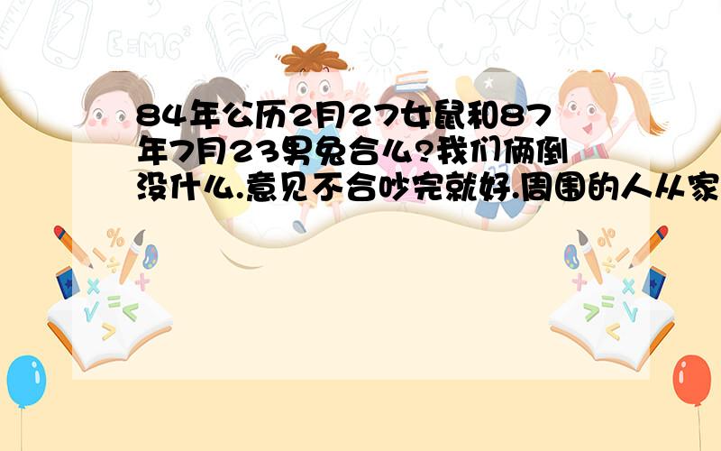 84年公历2月27女鼠和87年7月23男兔合么?我们俩倒没什么.意见不合吵完就好.周围的人从家庭性格否定的.今天一个同事说我们属相很不合.