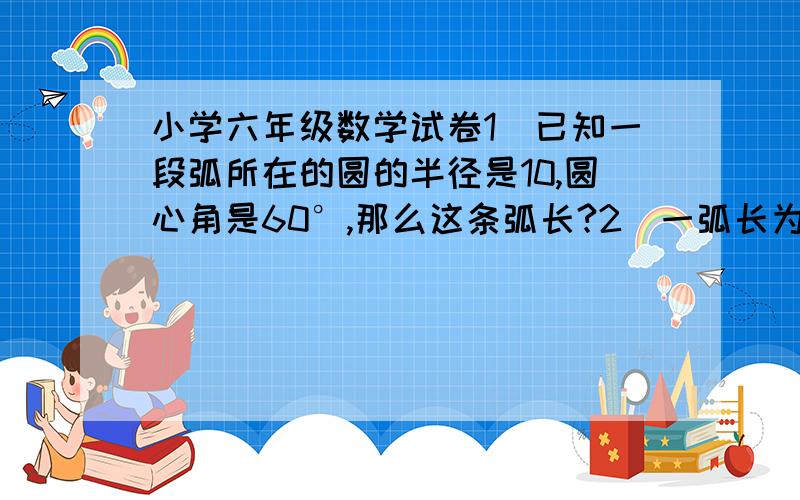 小学六年级数学试卷1）已知一段弧所在的圆的半径是10,圆心角是60°,那么这条弧长?2）一弧长为2π,所在圆的半径是2,那么弧所对圆心角为?3）一弧长为16π,圆心角是150°,那么这段弧所在圆的半