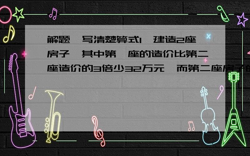 解题,写清楚算式1、建造2座房子,其中第一座的造价比第二座造价的3倍少32万元,而第二座房子的造价占两座房子的3/7,第二座房子的造价是多少万元?2、在一只底面半径的是10厘米,高是20厘米的