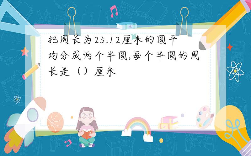 把周长为25.12厘米的圆平均分成两个半圆,每个半圆的周长是（）厘米