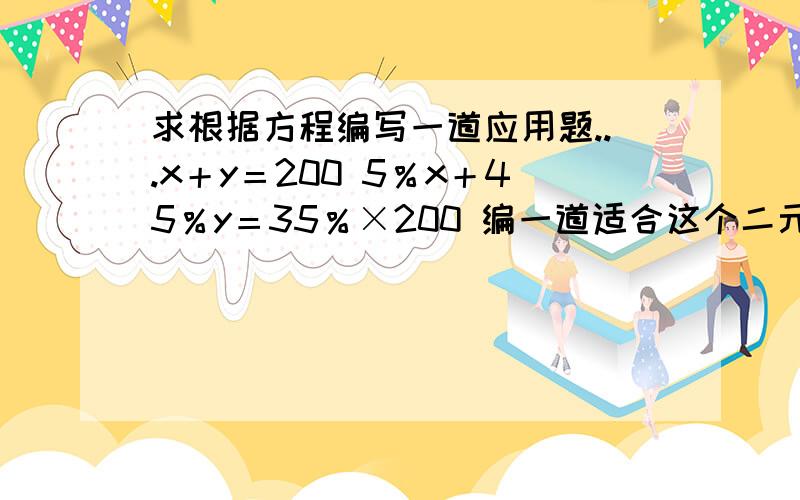 求根据方程编写一道应用题...x＋y＝200 5％x＋45％y＝35％×200 编一道适合这个二元一次方程的应用题…