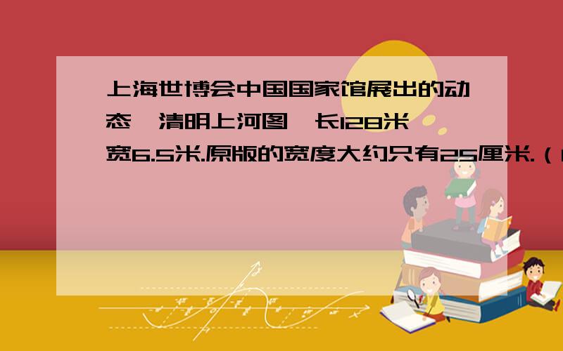 上海世博会中国国家馆展出的动态《清明上河图》长128米,宽6.5米.原版的宽度大约只有25厘米.（1）如果动态版和原版的长度比与宽度相同,动态版的面积比原版扩大了多少倍?