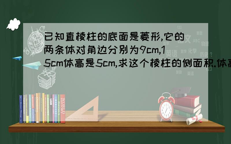 已知直棱柱的底面是菱形,它的两条体对角边分别为9cm,15cm体高是5cm,求这个棱柱的侧面积.体高和体对角的意思不知道.我希望回答的人可以详细说明.