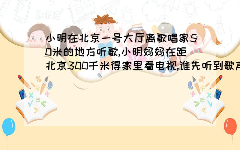 小明在北京一号大厅离歌唱家50米的地方听歌,小明妈妈在距北京300千米得家里看电视,谁先听到歌声?小明家电能表标有2500,若妈妈看了1小时,表盘转了500转,电视机工作时的电功率是?2500R\KM