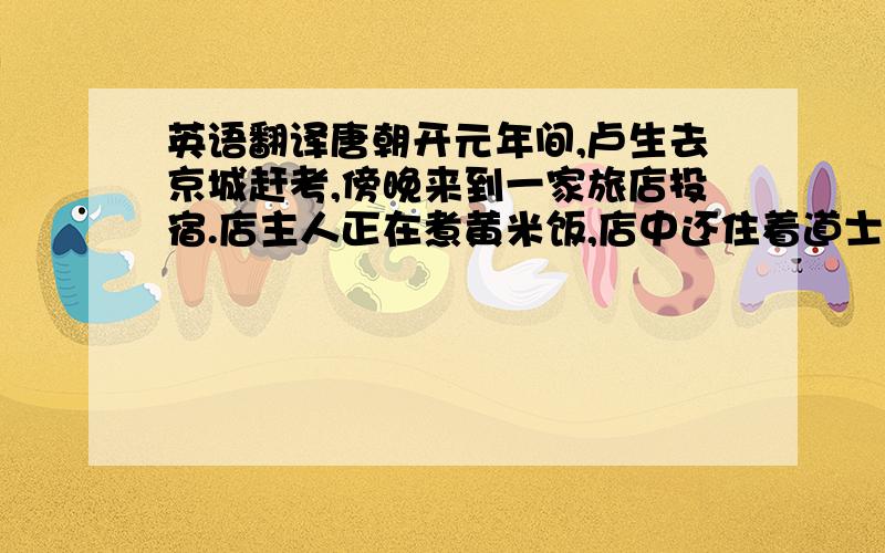 英语翻译唐朝开元年间,卢生去京城赶考,傍晚来到一家旅店投宿.店主人正在煮黄米饭,店中还住着道士吕翁.卢生上前与吕翁攀谈,两人谈得很投机.卢生慷慨激昂地说：“大丈夫应该出将入相,