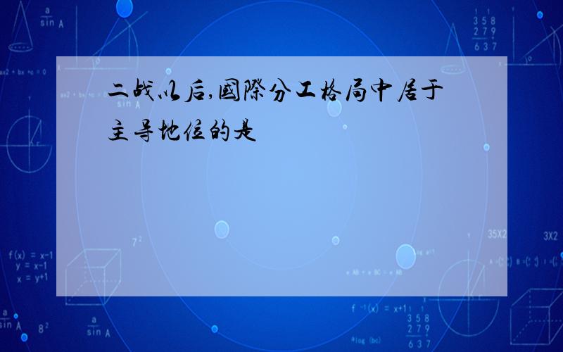 二战以后,国际分工格局中居于主导地位的是