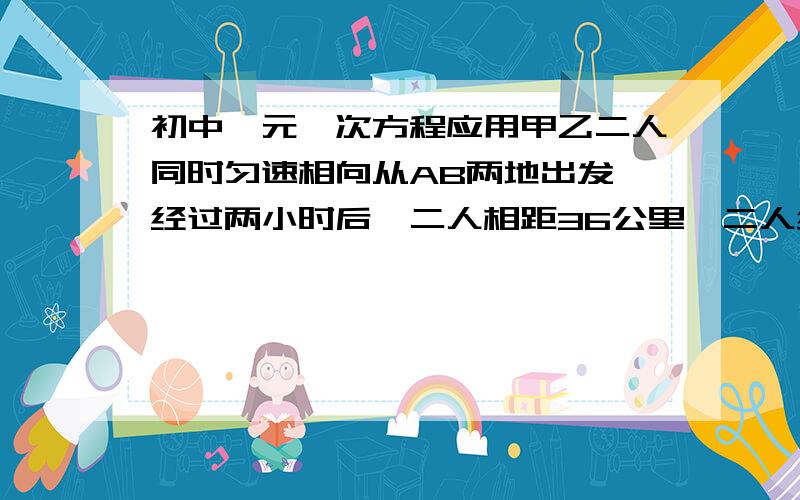 初中一元一次方程应用甲乙二人同时匀速相向从AB两地出发,经过两小时后,二人相距36公里,二人继续前进,又经过两小时后,二人再次相距36公司.求AB两地之间的距离.