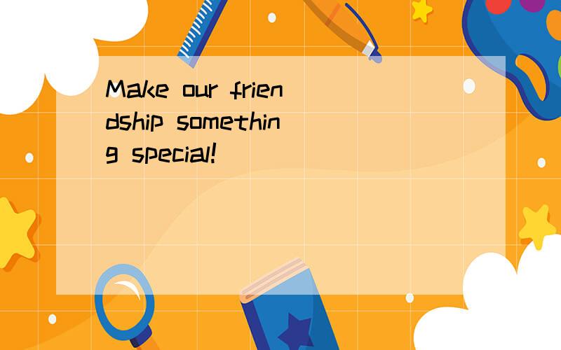 Make our friendship something special!