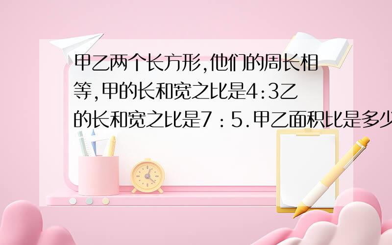 甲乙两个长方形,他们的周长相等,甲的长和宽之比是4:3乙的长和宽之比是7：5.甲乙面积比是多少?