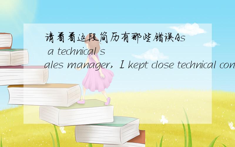 请看看这段简历有那些错误As a technical sales manager, I kept close technical contact with the TV set manufacturers for example Thomson、TCL、KONKA. I shown the new production to the customers and known the customers demand. We founded t