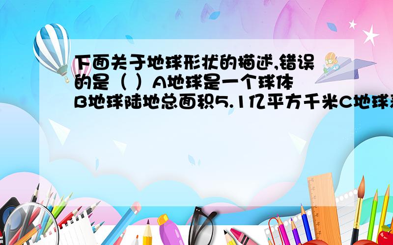 下面关于地球形状的描述,错误的是（ ）A地球是一个球体 B地球陆地总面积5.1亿平方千米C地球表面并不均一 D地球平均半径是6371千米