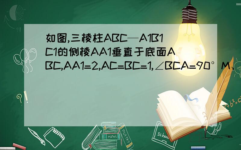 如图,三棱柱ABC—A1B1C1的侧棱AA1垂直于底面ABC,AA1=2,AC=BC=1,∠BCA=90°M、N分别是AB、A1A的中点． (1)求BN的长；(2)求证：A1B⊥CM．不要用向量的方法解，本人是文科生……