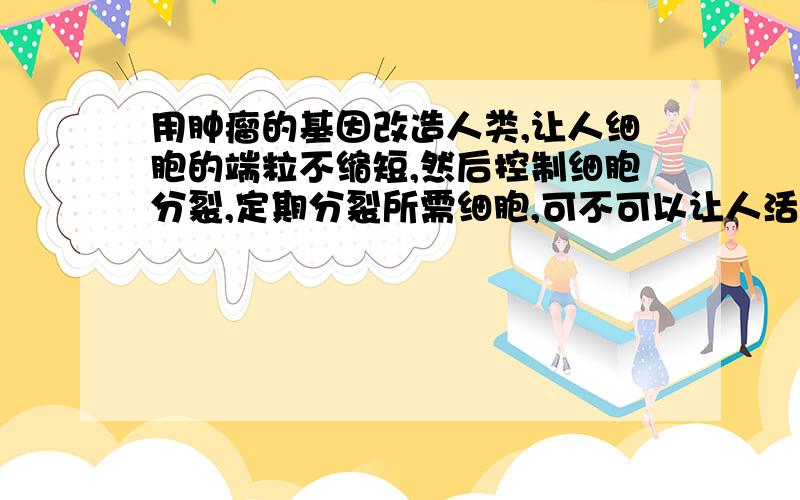 用肿瘤的基因改造人类,让人细胞的端粒不缩短,然后控制细胞分裂,定期分裂所需细胞,可不可以让人活很久